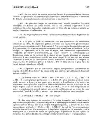 NOR: RDFX1409402L/Rose-1 9/47
« VII. - Le plan prévoit les mesures permettant d'assurer la gestion des déchets dans des
situations exceptionnelles, notamment celles susceptibles de perturber la collecte et le traitement
des déchets, sans préjudice des dispositions relatives à la sécurité civile.
« VIII. - Le plan tient compte, en concertation avec l’autorité compétente des zones
limitrophes, des besoins des zones voisines hors de son périmètre d'application et des
installations de gestion des déchets implantées dans ces zones afin de prendre en compte les
bassins économiques et les bassins de vie.
« IX. - Le projet de plan est élaboré à l'initiative et sous la responsabilité du président du
conseil régional.
« X. - Le plan est établi en concertation avec des représentants des collectivités
territoriales, de l’Etat, des organismes publics concernés, des organisations professionnelles
concernées, des associations agréées de protection de l'environnement et des associations agréées
de consommateurs. Le projet de plan est soumis pour avis à la conférence territoriale de l’action
publique, au représentant de l’Etat dans la région, aux commissions départementales
compétentes en matière d'environnement, de risques sanitaires et technologiques des
départements situés sur le territoire de la région, et aux conseils régionaux et généraux
limitrophes. Il est éventuellement modifié pour tenir compte de ces avis qui sont réputés
favorables s'ils n'ont pas été formulés dans un délai de trois mois à compter de la réception du
projet. Si, dans les conditions prévues à l'article L. 541-15, l’Etat élabore le plan, l'avis du
conseil régional est également sollicité.
« XI. - Le projet de plan est alors soumis à enquête publique réalisée conformément au
chapitre III du titre II du livre Ier
du présent code, puis approuvé par délibération du conseil
régional et publié. » ;
2° Au premier alinéa de l’article L. 541-15, les mots : «, L. 541-13, L. 541-14 et
L. 541-14-1 » sont remplacés par les mots : « et L. 541-13 » et au troisième alinéa du même
article, les mots : « de suivi, » sont ajoutés après les mots : « de publication », les mots : « au
président du conseil général ou au président du conseil régional une nouvelle délibération sur les
projets de plans visés aux articles L. 541-13, L. 541-14 et L. 541-14-1 » sont remplacés par les
mots : « au président du conseil régional une nouvelle délibération sur les projets de plans
mentionnés à l’article L. 541-13 » et les mots : « ou les conseils généraux » sont supprimés ;
3° Les articles L. 541-14 et L. 541-14-1 sont abrogés.
II. - Les plans régionaux de prévention et de gestion des déchets sont élaborés sous la
responsabilité des présidents des conseils régionaux et approuvés par délibérations des conseils
régionaux dans un délai de trois ans à compter de la promulgation de la présente loi. Les plans
mentionnés aux articles L. 541-13, L. 541-14 et L. 541-14-1 du code de l’environnement dans
leur rédaction antérieure à la promulgation de la présente loi et qui ont été approuvés avant la
promulgation de la présente loi restent en vigueur jusqu’à la publication du plan régional de
prévention et de gestion des déchets dont le périmètre d’application couvre celui de ces plans.
 