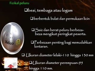 Fizikalpeluru
besi, tembaga atau logam
Saiz dan berat peluru berbeza-
beza mengikut peringkat peserta.
Perbezaan penting bagi memudahkan
lontaran.
Ukuran diameter perempuan-95
hingga 110 mm.
 Ukuran diameter lelaki-110 hingga 130 mm
berbentuk bulat dan permukaan licin
 
