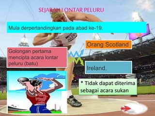 Mula derpertandingkan pada abad ke-19.
Golongan pertama
mencipta acara lontar
peluru (batu)
Orang Scotland
Ireland.
* Tidak dapat diterima
sebagai acara sukan
SEJARAH LONTAR PELURU
 