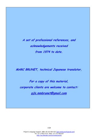 A set of professional references, and
              acknowledgements received
                     from 1974 to date.




MARC BRUNET, technical Japanese translator,


             For a copy of this material,
  corporate clients are welcome to contact:
               pjls.mmbrunet@gmail.com




                                      1/28

     Projects Language Support. ABN: 85 533 864 025 (pjls.mmbrunet@gmail.com)
                     Tel:+61 3 9023 5515, Mob:+61 412 968 607
                        http://au.linkedin.com/in/mmbrunet42
 