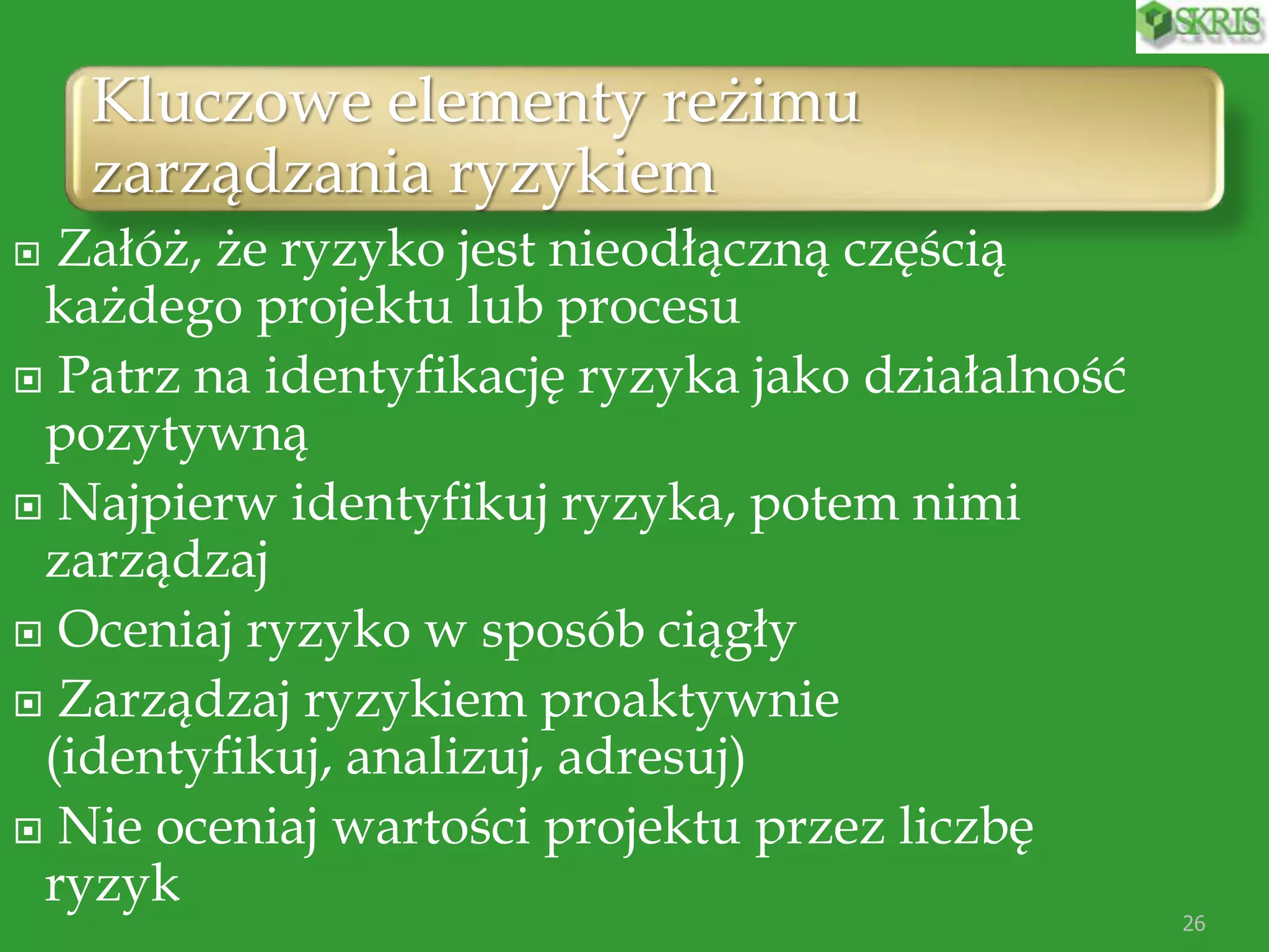 Kluczowe elementy reżimu
zarządzania ryzykiem
26
 Załóż, że ryzyko jest nieodłączną częścią
każdego projektu lub procesu
 Patrz na identyfikację ryzyka jako działalność
pozytywną
 Najpierw identyfikuj ryzyka, potem nimi
zarządzaj
 Oceniaj ryzyko w sposób ciągły
 Zarządzaj ryzykiem proaktywnie
(identyfikuj, analizuj, adresuj)
 Nie oceniaj wartości projektu przez liczbę
ryzyk
 