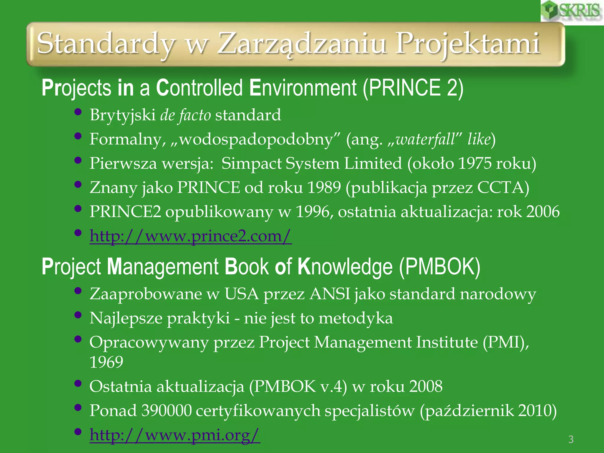 Standardy w Zarządzaniu Projektami
Projects in a Controlled Environment (PRINCE 2)
• Brytyjski de facto standard
• Formalny, „wodospadopodobny” (ang. „waterfall” like)
• Pierwsza wersja: Simpact System Limited (około 1975 roku)
• Znany jako PRINCE od roku 1989 (publikacja przez CCTA)
• PRINCE2 opublikowany w 1996, ostatnia aktualizacja: rok 2006
• http://www.prince2.com/
Project Management Book of Knowledge (PMBOK)
• Zaaprobowane w USA przez ANSI jako standard narodowy
• Najlepsze praktyki - nie jest to metodyka
• Opracowywany przez Project Management Institute (PMI),
1969
• Ostatnia aktualizacja (PMBOK v.4) w roku 2008
• Ponad 390000 certyfikowanych specjalistów (październik 2010)
• http://www.pmi.org/ 3
 