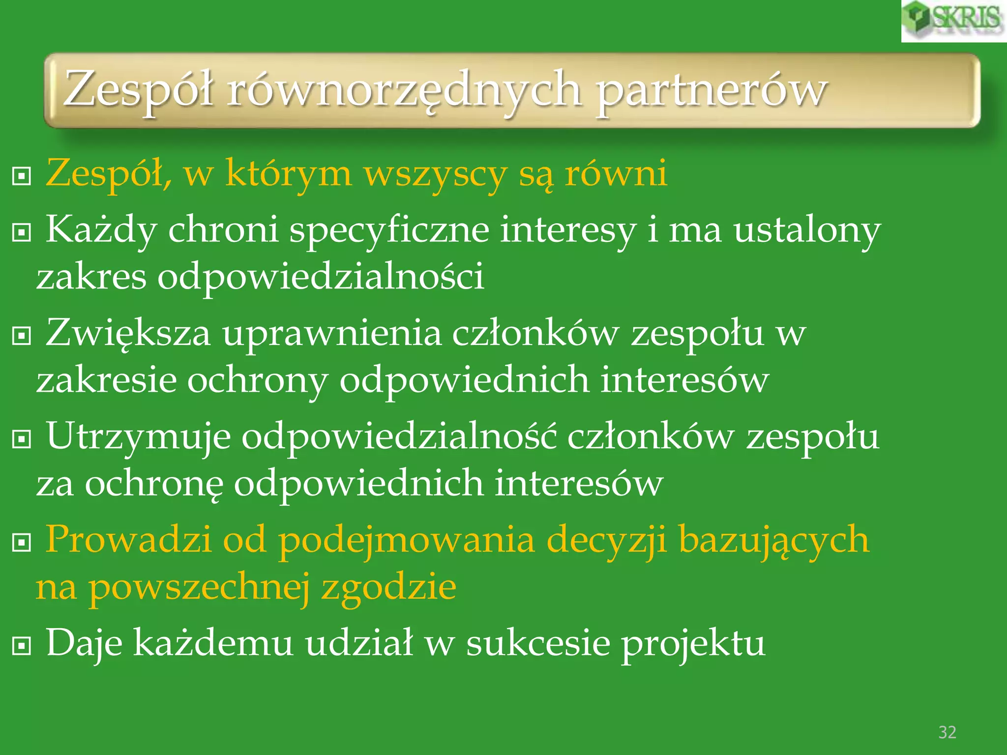 Zespół równorzędnych partnerów
32
 Zespół, w którym wszyscy są równi
 Każdy chroni specyficzne interesy i ma ustalony
zakres odpowiedzialności
 Zwiększa uprawnienia członków zespołu w
zakresie ochrony odpowiednich interesów
 Utrzymuje odpowiedzialność członków zespołu
za ochronę odpowiednich interesów
 Prowadzi od podejmowania decyzji bazujących
na powszechnej zgodzie
 Daje każdemu udział w sukcesie projektu
 