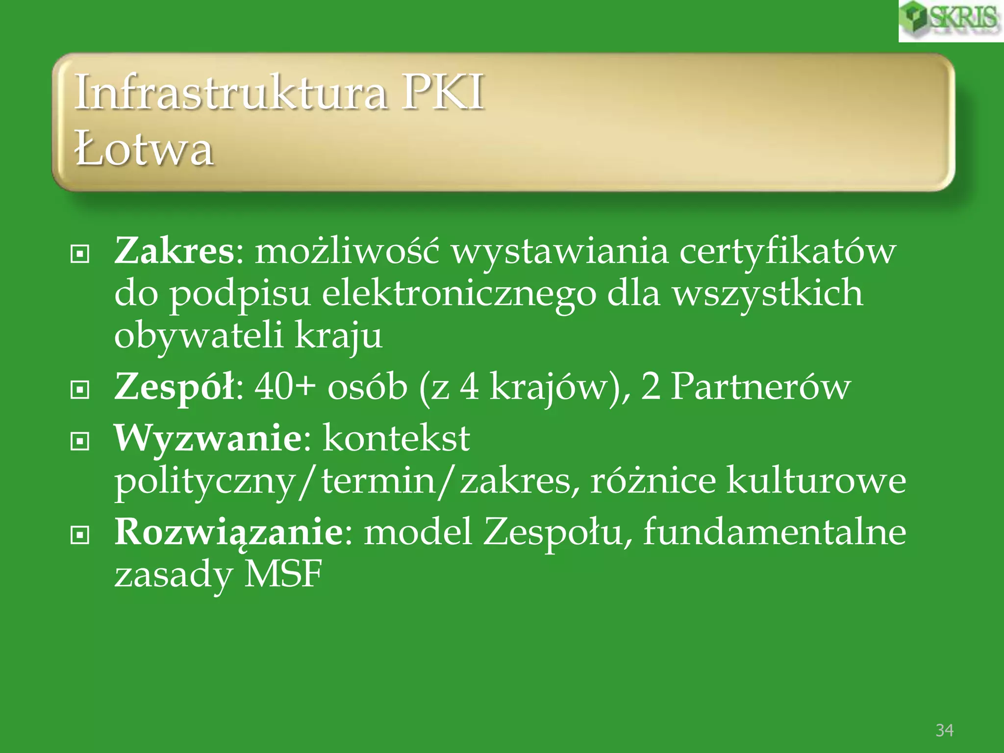 Infrastruktura PKI
Łotwa
 Zakres: możliwość wystawiania certyfikatów
do podpisu elektronicznego dla wszystkich
obywateli kraju
 Zespół: 40+ osób (z 4 krajów), 2 Partnerów
 Wyzwanie: kontekst
polityczny/termin/zakres, różnice kulturowe
 Rozwiązanie: model Zespołu, fundamentalne
zasady MSF
34
 