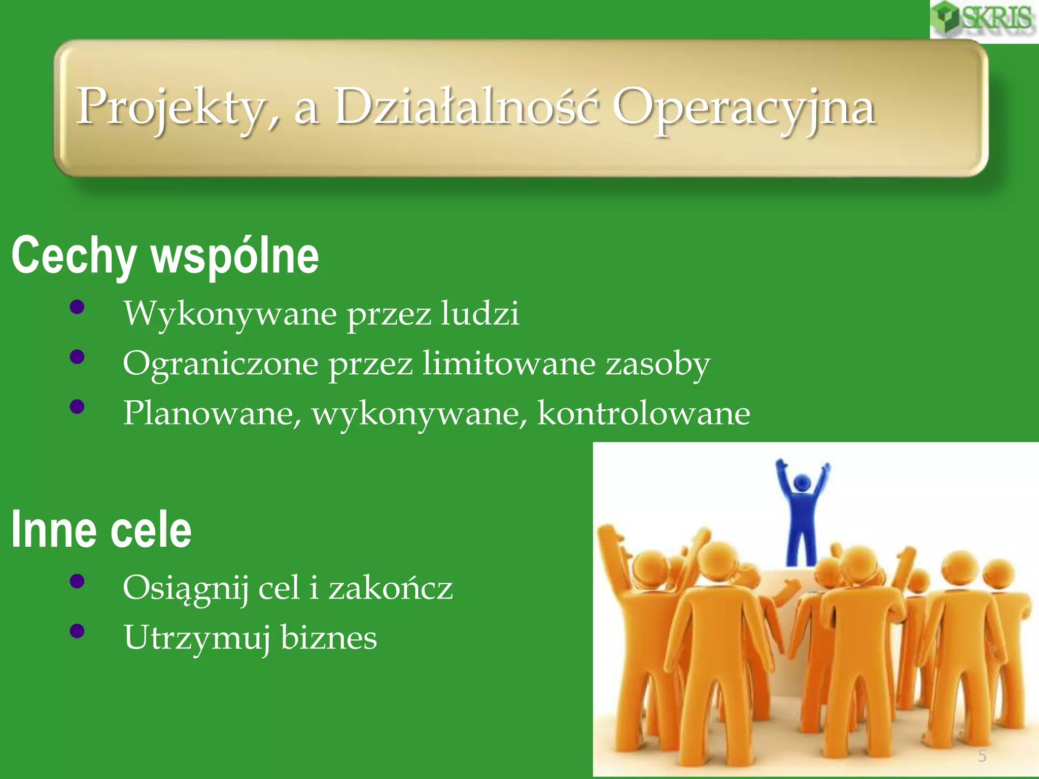 Projekty, a Działalność Operacyjna
5
Cechy wspólne
• Wykonywane przez ludzi
• Ograniczone przez limitowane zasoby
• Planowane, wykonywane, kontrolowane
Inne cele
• Osiągnij cel i zakończ
• Utrzymuj biznes
 