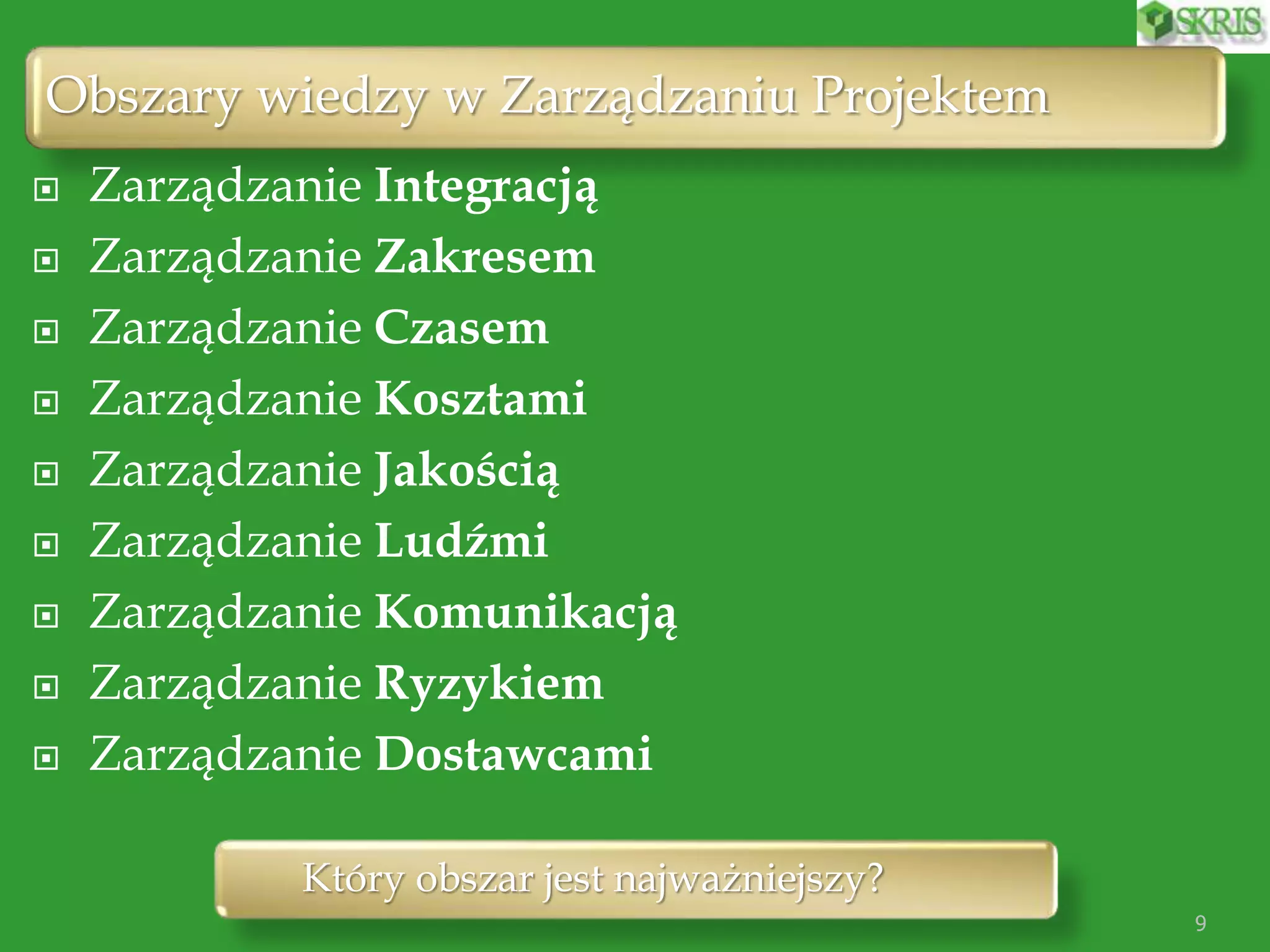 Obszary wiedzy w Zarządzaniu Projektem
9
 Zarządzanie Integracją
 Zarządzanie Zakresem
 Zarządzanie Czasem
 Zarządzanie Kosztami
 Zarządzanie Jakością
 Zarządzanie Ludźmi
 Zarządzanie Komunikacją
 Zarządzanie Ryzykiem
 Zarządzanie Dostawcami
Który obszar jest najważniejszy?
 