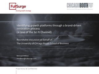 Proprietary & Conﬁden0al
brand	growth	strategy	
Iden0fying	growth	pla5orms	through	a	brand-driven	
innova0on	process		
(a	case	of	the	Sci	Fi	Channel)	
	
Roundtable	discussion	on	behalf	of:	
The	University	of	Chicago	Booth	School	of	Business	
	
	
Michael	Million	
mmillion@fullsurge.com	
	
	
	
 