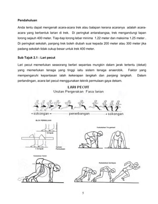 5
Pendahuluan
Anda tentu dapat mengenali acara-acara trek atau balapan kerana acaranya adalah acara-
acara yang berbentuk larian di trek. Di peringkat antarabangsa, trek mengandungi lapan
lorong sejauh 400 meter. Tiap-tiap lorong lebar minima 1.22 meter dan maksima 1.25 meter .
Di peringkat sekolah, panjang trek boleh diubah suai kepada 200 meter atau 300 meter jika
padang sekolah tidak cukup besar untuk trek 400 meter.
Sub Tajuk 2.1 : Lari pecut
Lari pecut memerlukan seseorang berlari sepantas mungkin dalam jarak tertentu (dekat)
yang memerlukan tenaga yang tinggi iaitu sistem tenaga anaerobik. Faktor yang
mempengaruhi kepantasan ialah kekerapan langkah dan panjang langkah. Dalam
pertandingan, acara lari pecut menggunakan teknik permulaan gaya dekam.
 