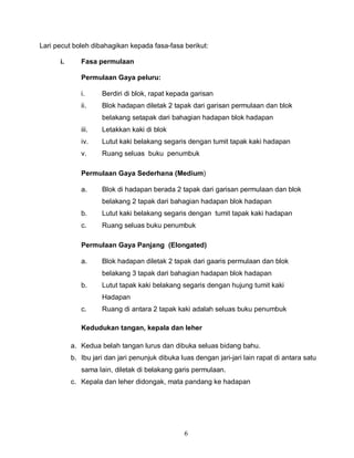 6
Lari pecut boleh dibahagikan kepada fasa-fasa berikut:
i. Fasa permulaan
Permulaan Gaya peluru:
i. Berdiri di blok, rapat kepada garisan
ii. Blok hadapan diletak 2 tapak dari garisan permulaan dan blok
belakang setapak dari bahagian hadapan blok hadapan
iii. Letakkan kaki di blok
iv. Lutut kaki belakang segaris dengan tumit tapak kaki hadapan
v. Ruang seluas buku penumbuk
Permulaan Gaya Sederhana (Medium)
a. Blok di hadapan berada 2 tapak dari garisan permulaan dan blok
belakang 2 tapak dari bahagian hadapan blok hadapan
b. Lutut kaki belakang segaris dengan tumit tapak kaki hadapan
c. Ruang seluas buku penumbuk
Permulaan Gaya Panjang (Elongated)
a. Blok hadapan diletak 2 tapak dari gaaris permulaan dan blok
belakang 3 tapak dari bahagian hadapan blok hadapan
b. Lutut tapak kaki belakang segaris dengan hujung tumit kaki
Hadapan
c. Ruang di antara 2 tapak kaki adalah seluas buku penumbuk
Kedudukan tangan, kepala dan leher
a. Kedua belah tangan lurus dan dibuka seluas bidang bahu.
b. Ibu jari dan jari penunjuk dibuka luas dengan jari-jari lain rapat di antara satu
sama lain, diletak di belakang garis permulaan.
c. Kepala dan leher didongak, mata pandang ke hadapan
 