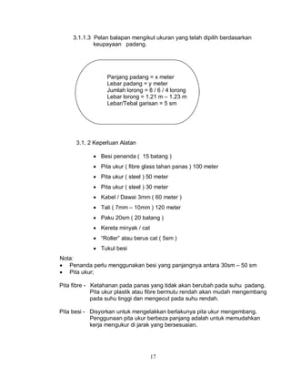 17
3.1.1.3 Pelan balapan mengikut ukuran yang telah dipilih berdasarkan
keupayaan padang.
Panjang padang = x meter
Lebar padang = y meter
Jumlah lorong = 8 / 6 / 4 lorong
Lebar lorong = 1.21 m – 1.23 m
Lebar/Tebal garisan = 5 sm
3.1. 2 Keperluan Alatan
 Besi penanda ( 15 batang )
 Pita ukur ( fibre glass tahan panas ) 100 meter
 Pita ukur ( steel ) 50 meter
 Pita ukur ( steel ) 30 meter
 Kabel / Dawai 3mm ( 60 meter )
 Tali ( 7mm – 10mm ) 120 meter
 Paku 20sm ( 20 batang )
 Kereta minyak / cat
 “Roller” atau berus cat ( 5sm )
 Tukul besi
Nota:
 Penanda perlu menggunakan besi yang panjangnya antara 30sm – 50 sm
 Pita ukur;
Pita fibre - Ketahanan pada panas yang tidak akan berubah pada suhu padang.
Pita ukur plastik atau fibre bermutu rendah akan mudah mengembang
pada suhu tinggi dan mengecut pada suhu rendah.
Pita besi - Disyorkan untuk mengelakkan berlakunya pita ukur mengembang.
Penggunaan pita ukur berbeza panjang adalah untuk memudahkan
kerja mengukur di jarak yang bersesuaian.
 