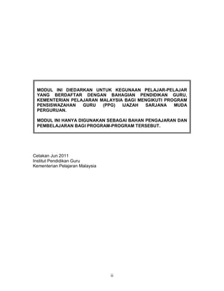 ii
Cetakan Jun 2011
Institut Pendidikan Guru
Kementerian Pelajaran Malaysia
MODUL INI DIEDARKAN UNTUK KEGUNAAN PELAJAR-PELAJAR
YANG BERDAFTAR DENGAN BAHAGIAN PENDIDIKAN GURU,
KEMENTERIAN PELAJARAN MALAYSIA BAGI MENGIKUTI PROGRAM
PENSISWAZAHAN GURU (PPG) IJAZAH SARJANA MUDA
PERGURUAN.
MODUL INI HANYA DIGUNAKAN SEBAGAI BAHAN PENGAJARAN DAN
PEMBELAJARAN BAGI PROGRAM-PROGRAM TERSEBUT.
 
