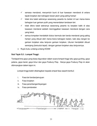 33
 semasa mendarat, menyentuh bumi di luar kawasan mendarat di antara
tapak lonjakan dan bahagian kesan jatuh yang paling hampir
 tidak kira batal sekiranya seseorang peserta itu berlari di luar mana-mana
bahagian luar garisan putih yang menandakan landasan lari.
 tidak dikira batal sekiranya seseorang peserta itu berjalan balik di atas
kawasan mendarat setelah meninggalkan kawasan mendarat dengan cara
yang betul.
 semua lompatan hendaklah diukur bermula dari tanda mendarat yang paling
hampir yang dibuat oleh mana-mana bahagian badan, kaki atau tangan ke
garisan lonjakan atau lanjuran garisan lonjakan. Ukuran hendaklah dibuat
serenjang (bersudut tepat) dengan garisan lonjakan atau lanjurannya.
 Rujuk buku undang-undang KOAM
Sub Tajuk 5.2 : Lompat Tinggi:
Terdapat lima gaya yang biasa digunakan dalam acara lompat tinggi iaitu gaya gunting, gaya
pelana, gaya barat, gaya timur dan gaya Fosbury Flop. Hanya gaya Fosbury Flop ini akan
dibincangkan dalam tajuk ini.
Lompat tinggi boleh dibahagikan kepada empat fasa seperti berikut:
i. Fasa lari landas/penujuan
ii. Fasa lonjakan
iii. Fasa penerbangan/layangan
iv. Fasa pendaratan
 