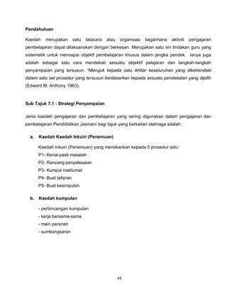 44
Pendahuluan
Kaedah merupakan satu tatacara atau organisasi bagaimana aktiviti pengajaran
pembelajaran dapat dilaksanakan dengan berkesan. Merupakan satu siri tindakan guru yang
sistematik untuk mencapai objektf pembelajaran khusus dalam jangka pendek. Ianya juga
adalah sebagai satu cara mendekati sesuatu objektif pelajaran dan langkah-langkah
penyampaian yang tersusun. “Merujuk kepada satu ikhtiar keseluruhan yang dikehendaki
dalam satu set prosedur yang tersusun berdasarkan kepada sesuatu pendekatan yang dipilih
(Edward M. Anthony 1963).
Sub Tajuk 7.1 : Strategi Penyampaian
Jenis kaedah pengajaran dan pembelajaran yang sering digunakan dalam pengajaran dan
pembelajaran Pendididikan Jasmani bagi tajuk yang berkaitan olahraga adalah ;
a. Kaedah Kaedah Inkuiri (Penemuan)
Kaedah Inkuiri (Penemuan) yang menekankan kepada 5 prosedur iaitu:
P1- Kenal pasti masalah
P2- Rancang penyelesaian
P3- Kumpul maklumat
P4- Buat tafsiran
P5- Buat kesimpulan
b. Kaedah kumpulan
- perbincangan kumpulan
- kerja bersama-sama
- main peranan
- sumbangsaran
 