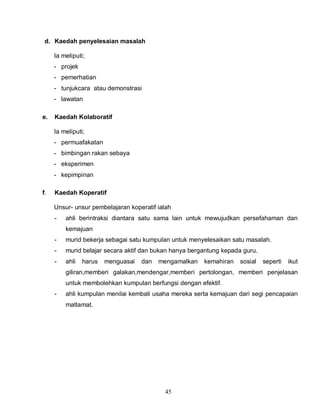45
d. Kaedah penyelesaian masalah
Ia meliputi;
- projek
- pemerhatian
- tunjukcara atau demonstrasi
- lawatan
e. Kaedah Kolaboratif
Ia meliputi;
- permuafakatan
- bimbingan rakan sebaya
- eksperimen
- kepimpinan
f. Kaedah Koperatif
Unsur- unsur pembelajaran koperatif ialah
- ahli berintraksi diantara satu sama lain untuk mewujudkan persefahaman dan
kemajuan
- murid bekerja sebagai satu kumpulan untuk menyelesaikan satu masalah.
- murid belajar secara aktif dan bukan hanya bergantung kepada guru.
- ahli harus menguasai dan mengamalkan kemahiran sosial seperti ikut
giliran,memberi galakan,mendengar,memberi pertolongan, memberi penjelasan
untuk membolehkan kumpulan berfungsi dengan efektif.
- ahli kumpulan menilai kembali usaha mereka serta kemajuan dari segi pencapaian
matlamat.
 