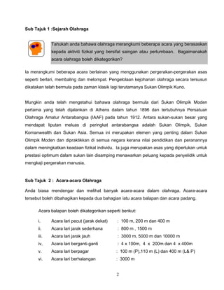 2
Sub Tajuk 1 :Sejarah Olahraga
Tahukah anda bahawa olahraga merangkumi beberapa acara yang berasaskan
kepada aktiviti fizikal yang bersifat saingan atau perlumbaan. Bagaimanakah
acara olahraga boleh dikategorikan?
Ia merangkumi beberapa acara berlainan yang menggunakan pergerakan-pergerakan asas
seperti berlari, membaling dan melompat. Pengelolaan kejohanan olahraga secara tersusun
dikatakan telah bermula pada zaman klasik lagi terutamanya Sukan Olimpik Kuno.
Mungkin anda telah mengetahui bahawa olahraga bermula dari Sukan Olimpik Moden
pertama yang telah dijalankan di Athens dalam tahun 1896 dan tertubuhnya Persatuan
Olahraga Amatur Antarabangsa (IAAF) pada tahun 1912. Antara sukan-sukan besar yang
mendapat liputan meluas di peringkat antarabangsa adalah Sukan Olimpik, Sukan
Komanwealth dan Sukan Asia. Semua ini merupakan elemen yang penting dalam Sukan
Olimpik Moden dan dipraktikkan di semua negara kerana nilai pendidikan dan peranannya
dalam meningkatkan keadaan fizikal individu. Ia juga merupakan asas yang diperlukan untuk
prestasi optimum dalam sukan lain disamping menawarkan peluang kepada penyelidik untuk
mengkaji pergerakan manusia.
Sub Tajuk 2 : Acara-acara Olahraga
Anda biasa mendengar dan melihat banyak acara-acara dalam olahraga. Acara-acara
tersebut boleh dibahagikan kepada dua bahagian iatu acara balapan dan acara padang.
Acara balapan boleh dikategorikan seperti berikut:
i. Acara lari pecut (jarak dekat) : 100 m, 200 m dan 400 m
ii. Acara lari jarak sederhana : 800 m , 1500 m
iii. Acara lari jarak jauh : 3000 m, 5000 m dan 10000 m
iv. Acara lari berganti-ganti : 4 x 100m, 4 x 200m dan 4 x 400m
v. Acara lari berpagar : 100 m (P),110 m (L) dan 400 m (L& P)
vi. Acara lari berhalangan : 3000 m
 