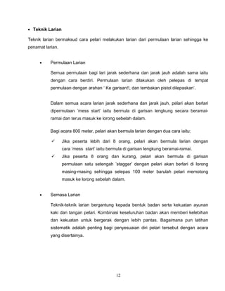 12
 Teknik Larian
Teknik larian bermaksud cara pelari melakukan larian dari permulaan larian sehingga ke
penamat larian.
 Permulaan Larian
Semua permulaan bagi lari jarak sederhana dan jarak jauh adalah sama iaitu
dengan cara berdiri. Permulaan larian dilakukan oleh pelepas di tempat
permulaan dengan arahan ’ Ke garisan!!, dan tembakan pistol dilepaskan’.
Dalam semua acara larian jarak sederhana dan jarak jauh, pelari akan berlari
dipermulaan ’mess start’ iaitu bermula di garisan lengkung secara beramai-
ramai dan terus masuk ke lorong sebelah dalam.
Bagi acara 800 meter, pelari akan bermula larian dengan dua cara iaitu:
 Jika peserta lebih dari 8 orang, pelari akan bermula larian dengan
cara ’mess start’ iaitu bermula di garisan lengkung beramai-ramai.
 Jika peserta 8 orang dan kurang, pelari akan bermula di garisan
permulaan satu setengah ’stagger’ dengan pelari akan berlari di lorong
masing-masing sehingga selepas 100 meter barulah pelari memotong
masuk ke lorong sebelah dalam.
 Semasa Larian
Teknik-teknik larian bergantung kepada bentuk badan serta kekuatan ayunan
kaki dan tangan pelari. Kombinasi keseluruhan badan akan memberi kelebihan
dan kekuatan untuk bergerak dengan lebih pantas. Bagaimana pun latihan
sistematik adalah penting bagi penyesuaian diri pelari tersebut dengan acara
yang disertainya.
 