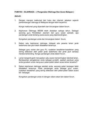 PJM3103 : OLAHRAGA – ( Pengenalan Olahraga Dan Acara Balapan )
Aktiviti:
1. Dengan merujuk maklumat dari buku dan internet, jelaskan sejarah
perkembangan olahraga di Malaysia dengan lebih terperinci.
Kongsi maklumat yang diperolehi dan bincangkan dalam forum.
2. Kejohanan Olahraga MSSM telah diadakan setiapa tahun. Sebagai
seorang guru Pendidikan Jasmani dan guru sukan sekolah, apa
pandangan anda tentang acara-acara yang dipertandingkan.
Kongsikan pandangan anda dan bincangkan dalam forum.
3. Dalam satu kejohanan olahraga, didapati ada peserta larian jarak
sederhana dan jauh telah dibatalkan lariannya.
Sebagai guru sukan dan guru PJ, nyatakan kesalahan-kasalahan yang
sering dilakukan oleh pelari jarak sederhana dan jarak jauh semasa
mereka bertanding. Kongsi pandangan anda dalam forum.
4. Larian berganti-ganti merupakan satu acara mementingkan teknikal larian.
Berdasarkan pengalaman anda sebagai jurulatih, apakah panduan yang
anda gunakan untuk menyusun pelari-pelari dalam acara larian tersebut?
5. Dalam kejohanan olahraga sekolah anda, seorang pelari berpagar telah
dibatalkan lariannya. Pada pandangan anda sebagai guru sukan,
nyatakan kesalahan yang sering dilakukan oleh pelari-pelari dalam acara
lari berpagar.
Kongsikan pandangan anda ini dengan rakan-rakan lain dalam forum.
 