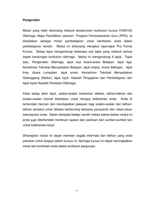 v
Pengenalan
Modul yang telah dirancang meliputi keseluruhan kurikulum kursus PJM3103
Olahraga, Major Pendidikan Jasmani Program Pensiswazahan Guru (PPG). Ia
disediakan sebagai modul pembelajaran untuk membantu anda dalam
pembelajaran kendiri. Modul ini dirancang mengikut tajuk-tajuk Pro Forma
Kursus. Setiap tajuk mengandungi beberapa sub tajuk yang meliputi semua
aspek kandungan kurikulum olahraga. Modul ini mengandungi 8 tajuk. Tajuk
satu, Pengenalan Olahraga, tajuk dua Acara-acara Balapan, tajuk tiga,
Kemahiran Teknikal Menyediakan Balapan, tajuk empat, Acara Balingan, tajuk
lima, Acara Lompatan, tajuk enam, Kemahiran Teknikal Menyediakan
Gelanggang (Sektor), tajuk tujuh, Kaedah Pengajaran dan Pembelajaran dan
tajuk lapan Kaedah Penilaian Olahraga.
Pada setiap akhir tajuk, soalan-soalan berbentuk refleksi, latihan-latihan dan
soalan-soalan tutorial disertakan untuk menguji kefahaman anda. Anda di
kehendaki mencari dan mendapatkan jawapan bagi soalan-soalan dan latihan-
latihan tersebut untuk dibawa berbincang bersama pensyarah dan rakan-rakan
sekumpulan anda. Selain daripada belajar sendiri melaui bahan-bahan modul ini,
anda juga dikehendaki membuat rujukan dan panduan dari sumber-sumber lain
untuk kefahaman lanjut.
Diharapkan modul ini dapat memberi segala informasi dan latihan yang anda
perlukan untuk berjaya dalam kursus ini. Semoga kursus ini dapat meningkatkan
minat dan komitmen anda dalam profesion perguruan.
 