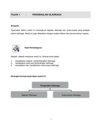 1
TAJUK 1 : PENGENALAN OLAHRAGA
Sinopsis
Tajuk-tajuk dalam modul ini merangkumi sejarah olahraga dan acara-acara yang terdapat
dalam olahraga. Modul ini juga dibekalkan dengan soalan latihan dan senarai bahan rujukan.
Hasil Pembelajaran
Setelah selesai membaca modul ini, diharap anda dapat:
1. menjelaskan sejarah perkembangkan olahraga
2. menjelaskan asal usul pertandingan olahraga
3. menyatakan dan menjelaskan acara-acara olahraga
Kerangka konsep tajuk-tajuk modul ini
Pengenalan Olahraga
Sejarah Olahraga Acara-acara Olahraga
 