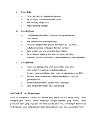 7
ii. Fasa Sedia
a. Badan diangkat dan condong ke hadapan
b. Kedua tangan lurus menahan berat badan
c. Kaki belakang hampir lurus
d. Kepala pandang hadapan
iii. Fasa Berlepas
a. Lutut belakang digerakkan ke hadapan dengan pantas serta
tahap rendah
b. Kaki hadapan diluruskan sepenuhnya
c. Dimulakan dengan larian /pecutan dalam jarak 30 – 60 meter,
kedudukan condong ke hadapan dan akan berubah
d. Jarak langkah juga turut bertambah dalam fasa ini
e. Tahap kelajuan maksima atlet akan ditentukan oleh tahap
kuasa dan kekuatan ototnya serta bagaimana kelajuan dapat dikekalkan
iv. Fasa penamat
a. Faktor yang paling penting untuk menamatkan larian ialah
untuk berlari 10 m lebih dari jarak larian sebenar.
Contoh :- Larian untuk larian 100m, pelari haruslah berlari untuk 110 m.
b. Atlit akan terus memecut serta mengekalkan kelajuan melintasi
garisan penamat.
c. Tonjolkan bahagian torso (badan-dada) ke hadapan
d. Bahu diangkat dan tangan ditarik ke belakang
Sub Tajuk 2.2 : Lari Berganti-ganti
Acara ini memerlukan sekumpulan peserta yang terdiri daripada empat orang, berlari
mengikut jarak tertentu, secara bergilir-gilir dengan sepantas yang mampu. Faktor
pertukaran baton yang cekap dan licin merupakan faktor penentu kemenangan dalam acara
ini. Pertukaran baton perlu dilakukan dalam zon pertukaran baton iaitu sepanjang 20 meter.
 