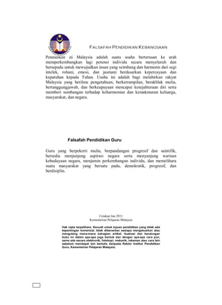 FALSAFAH PENDIDIKAN KEBANGSAAN
Pendidikan di Malaysia adalah suatu usaha berterusan ke arah
memperkembangkan lagi potensi individu secara menyeluruh dan
bersepadu untuk mewujudkan insan yang seimbang dan harmonis dari segi
intelek, rohani, emosi, dan jasmani berdasarkan kepercayaan dan
kepatuhan kepada Tuhan. Usaha ini adalah bagi melahirkan rakyat
Malaysia yang berilmu pengetahuan, berketrampilan, berakhlak mulia,
bertanggungjawab, dan berkeupayaan mencapai kesejahteraan diri serta
memberi sumbangan terhadap keharmonian dan kemakmuran keluarga,
masyarakat, dan negara.
Falsafah Pendidikan Guru
Guru yang berpekerti mulia, berpandangan progresif dan saintifik,
bersedia menjunjung aspirasi negara serta menyanjung warisan
kebudayaan negara, menjamin perkembangan individu, dan memelihara
suatu masyarakat yang bersatu padu, demokratik, progresif, dan
berdisiplin.
Cetakan Jun 2011
Kementerian Pelajaran Malaysia
Hak cipta terpelihara. Kecuali untuk tujuan pendidikan yang tidak ada
kepentingan komersial, tidak dibenarkan sesiapa mengeluarkan atau
mengulang mana-mana bahagian artikel, ilustrasi dan kandungan
buku ini dalam apa-apa juga bentuk dan dengan apa-apa cara pun,
sama ada secara elektronik, fotokopi, mekanik, rakaman atau cara lain
sebelum mendapat izin bertulis daripada Rektor Institut Pendidikan
Guru, Kementerian Pelajaran Malaysia.
 