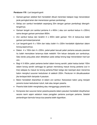 9
Peraturan 170 : Lari berganti-ganti
 Garisan-garisan setebal 5sm hendaklah dibuat merentasi balapan bagi menandakan
jarak peringkat larian dan menentukan garisan pembahagi.
 Setiap zon sambut hendaklah sepanjang 20m dengan garisan pembahagi ditengah-
tengahnya.
 Garisan tengah zon sambut pertama 4 x 400m ( atau zon sambut kedua 4 x 200m)
sama dengan garisan permulaan 800m.
 Zon sambut kedua dan terakhir 4 x 400m ialah garisan 10m di kedua-dua belah
garisan permulaan/penamat
 Lari berganti-ganti 4 x 100m dan kalau boleh 4 x 200m hendaklah dijalankan dalam
lorong sepenuhnya.
 Dalam 4 x 100m dan 4 x 200m, pelari-pelari kecuali pelari pertama sesuatu pasukan
itu boleh memulakan lariannya tidak melebihi 10m keluar daripada zon sambutnya.
Satu tanda yang jelas akan diletakkan pada setiap lorong bagi menandakan had luar
zon.
 Bagi 4 X 400m, pelari pertama berlari dalam lorong sendiri; pelari kedua berlari 100m
dalam lorong sendiri sehingga ke garisan memotong masuk lorong pertama (cut in
line) selepas itu masuk ke lorong pertama.Pelari ketiga dan keempat akan menerima
baton mengikut susunan kedudukan di selekoh 200m. Peraturan ini dikuatkuasakan
jika terdapat lebih daripada 4 pasukan.
 Baton hendaklah diserahkan di dalam zon sambut. Kedudukan baton yang menjadi
penentu bukan kedudukan tubuh, kaki atau tangan peserta.
 Peserta tidak boleh menghalang atau mengganggu peserta lain.
 Komposisi dan susunan larian peserta-peserta dalam pasukan hendaklah diisytiharkan
secara rasmi sejam sebelum masa panggilan pertama pusingan pertama. Setelah
pertandingan bermula hanya dua peserta boleh digantikan.
 