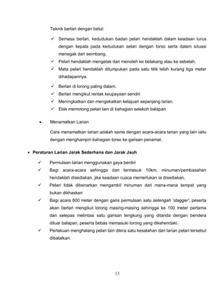 13
Teknik berlari dengan betul:
 Semasa berlari, kedudukan badan pelari hendaklah dalam keadaan lurus
dengan kepala pada kedudukan selari dengan torso serta dalam situasi
menegak dan seimbang.
 Pelari hendaklah mengelak dari menoleh ke belakang atau ke sebelah.
 Mata pelari hendaklah ditumpukan pada satu titik lebih kurang tiga meter
dihadapannya.
 Berlari di lorong paling dalam.
 Berlari mengikut rentak keupayaan sendiri
 Meningkatkan dan mengekalkan kelajuan sepanjang larian.
 Elak memotong pelari lain di bahagian selekoh balapan
 Menamatkan Larian
Cara menamatkan larian adalah sama dengan acara-acara larian yang lain iaitu
dengan menghampiri bahagian torso ke garisan penamat.
 Peraturan Larian Jarak Sederhana dan Jarak Jauh
 Permulaan larian menggunakan gaya berdiri
 Bagi acara-acara sehingga dan termasuk 10km, minuman/pembasahan
hendaklah disediakan, jika keadaan cuaca memerlukan ia disediakan.
 Pelari tidak dibenarkan mengambil minuman dari mana-mana tempat yang
bukan dikhaskan
 Bagi acara 800 meter dengan garis permulaan satu setengah ’stagger’, peserta
akan berlari mengikut lorong masing-masing sehingga ke 100 meter pertama
dan selepas melintasi satu garisan lengkung yang ditanda dengan bendera
diluar balapan, peserta bebas memasuki lorong yang dikehendaki.
 Perlakuan menghalang pelari lain dikira satu kesalahan dan larian pelari tersebut
dibatalkan.
 