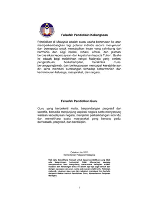 i
Falsafah Pendidikan Kebangsaan
Pendidikan di Malaysia adalah suatu usaha berterusan ke arah
memperkembangkan lagi potensi individu secara menyeluruh
dan bersepadu untuk mewujudkan insan yang seimbang dan
harmonis dari segi intelek, rohani, emosi, dan jasmani
berdasarkan kepercayaan dan kepatuhan kepada Tuhan. Usaha
ini adalah bagi melahirkan rakyat Malaysia yang berilmu
pengetahuan, berketrampilan, berakhlak mulia,
bertanggungjawab, dan berkeupayaan mencapai kesejahteraan
diri serta memberi sumbangan terhadap keharmonian dan
kemakmuran keluarga, masyarakat, dan negara.
Falsafah Pendidikan Guru
Guru yang berpekerti mulia, berpandangan progresif dan
saintifik, bersedia menjunjung aspirasi negara serta menyanjung
warisan kebudayaan negara, menjamin perkembangan individu,
dan memelihara suatu masyarakat yang bersatu padu,
demokratik, progresif, dan berdisiplin.
Cetakan Jun 2011
Kementerian Pelajaran Malaysia
Hak cipta terpelihara. Kecuali untuk tujuan pendidikan yang tidak
ada kepentingan komersial, tidak dibenarkan sesiapa
mengeluarkan atau mengulang mana-mana bahagian artikel,
ilustrasi dan kandungan buku ini dalam apa-apa juga bentuk dan
dengan apa-apa cara pun, sama ada secara elektronik, fotokopi,
mekanik, rakaman atau cara lain sebelum mendapat izin bertulis
daripada Rektor Institut Pendidikan Guru, Kementerian Pelajaran
Malaysia.
 