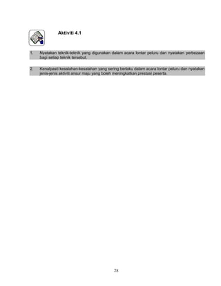 28
Aktiviti 4.1
1. Nyatakan teknik-teknik yang digunakan dalam acara lontar peluru dan nyatakan perbezaan
bagi setiap teknik tersebut.
2. Kenalpasti kesalahan-kesalahan yang sering berlaku dalam acara lontar peluru dan nyatakan
jenis-jenis aktiviti ansur maju yang boleh meningkatkan prestasi peserta.
 