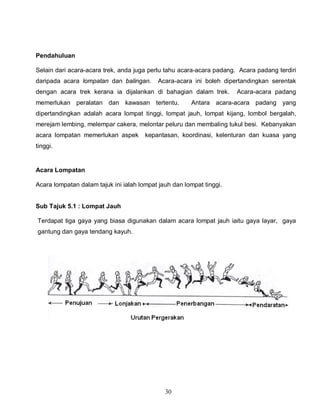 30
Pendahuluan
Selain dari acara-acara trek, anda juga perlu tahu acara-acara padang. Acara padang terdiri
daripada acara lompatan dan balingan. Acara-acara ini boleh dipertandingkan serentak
dengan acara trek kerana ia dijalankan di bahagian dalam trek. Acara-acara padang
memerlukan peralatan dan kawasan tertentu. Antara acara-acara padang yang
dipertandingkan adalah acara lompat tinggi, lompat jauh, lompat kijang, lombol bergalah,
merejam lembing, melempar cakera, melontar peluru dan membaling tukul besi. Kebanyakan
acara lompatan memerlukan aspek kepantasan, koordinasi, kelenturan dan kuasa yang
tinggi.
Acara Lompatan
Acara lompatan dalam tajuk ini ialah lompat jauh dan lompat tinggi.
Sub Tajuk 5.1 : Lompat Jauh
Terdapat tiga gaya yang biasa digunakan dalam acara lompat jauh iaitu gaya layar, gaya
gantung dan gaya tendang kayuh.
 