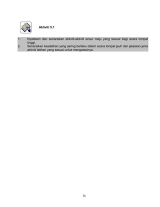 36
Aktiviti 5.1
1. Nyatakan dan senaraikan aktiviti-aktiviti ansur maju yang sesuai bagi acara lompat
tinggi.
2. Senaraikan kesalahan yang sering berlaku dalam acara lompat jauh dan jelaskan jenis
aktiviti latihan yang sesuai untuk mengatasinya.
 