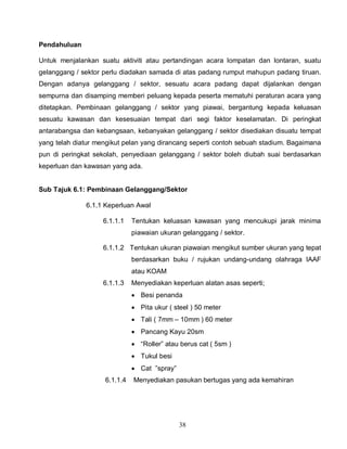 38
Pendahuluan
Untuk menjalankan suatu aktiviti atau pertandingan acara lompatan dan lontaran, suatu
gelanggang / sektor perlu diadakan samada di atas padang rumput mahupun padang tiruan.
Dengan adanya gelanggang / sektor, sesuatu acara padang dapat dijalankan dengan
sempurna dan disamping memberi peluang kepada peserta mematuhi peraturan acara yang
ditetapkan. Pembinaan gelanggang / sektor yang piawai, bergantung kepada keluasan
sesuatu kawasan dan kesesuaian tempat dari segi faktor keselamatan. Di peringkat
antarabangsa dan kebangsaan, kebanyakan gelanggang / sektor disediakan disuatu tempat
yang telah diatur mengikut pelan yang dirancang seperti contoh sebuah stadium. Bagaimana
pun di peringkat sekolah, penyediaan gelanggang / sektor boleh diubah suai berdasarkan
keperluan dan kawasan yang ada.
Sub Tajuk 6.1: Pembinaan Gelanggang/Sektor
6.1.1 Keperluan Awal
6.1.1.1 Tentukan keluasan kawasan yang mencukupi jarak minima
piawaian ukuran gelanggang / sektor.
6.1.1.2 Tentukan ukuran piawaian mengikut sumber ukuran yang tepat
berdasarkan buku / rujukan undang-undang olahraga IAAF
atau KOAM
6.1.1.3 Menyediakan keperluan alatan asas seperti;
 Besi penanda
 Pita ukur ( steel ) 50 meter
 Tali ( 7mm – 10mm ) 60 meter
 Pancang Kayu 20sm
 “Roller” atau berus cat ( 5sm )
 Tukul besi
 Cat ”spray”
6.1.1.4 Menyediakan pasukan bertugas yang ada kemahiran
 
