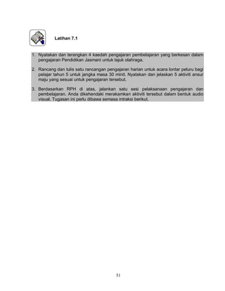 51
Latihan 7.1
1. Nyatakan dan terangkan 4 kaedah pengajaran pembelajaran yang berkesan dalam
pengajaran Pendidikan Jasmani untuk tajuk olahraga.
2. Rancang dan tulis satu rancangan pengajaran harian untuk acara lontar peluru bagi
pelajar tahun 5 untuk jangka masa 30 minit. Nyatakan dan jelaskan 5 aktiviti ansur
maju yang sesuai untuk pengajaran tersebut.
3. Berdasarkan RPH di atas, jalankan satu sesi pelaksanaan pengajaran dan
pembelajaran. Anda dikehendaki merakamkan aktiviti tersebut dalam bentuk audio
visual. Tugasan ini perlu dibawa semasa intraksi berikut.
 