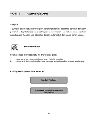 52
TAJUK 8 : KAEDAH PENILAIAN
Sinopsis
Tajuk-tajuk dalam modul ini merangkumi penerangan tentang spesifikasi penilaian dan rubrik
pemarkahan bagi beberapa acara olahraga serta menyatakan cara melaksanakan penilaian
sesuatu acara. Modul ini juga dibekalkan dengan soalan aktiviti dan senarai bahan rujukan.
Hasil Pembelajaran
Setelah selesai membaca modul ini, diharap anda dapat:
1. merancang dan menyenaraikan kriteria – kriteria penilaian
2. memahami dan melaksanakan cara membuat penilaian dalam pengajaran olahraga
Kerangka konsep tajuk-tajuk modul ini
Kaedah Penilaian
Spesifikasi Penilaian dan Rubrik
Pemarkahan
 