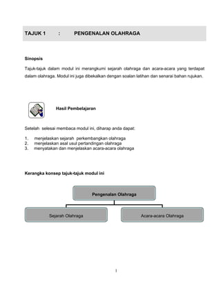 1
TAJUK 1 : PENGENALAN OLAHRAGA
Sinopsis
Tajuk-tajuk dalam modul ini merangkumi sejarah olahraga dan acara-acara yang terdapat
dalam olahraga. Modul ini juga dibekalkan dengan soalan latihan dan senarai bahan rujukan.
Hasil Pembelajaran
Setelah selesai membaca modul ini, diharap anda dapat:
1. menjelaskan sejarah perkembangkan olahraga
2. menjelaskan asal usul pertandingan olahraga
3. menyatakan dan menjelaskan acara-acara olahraga
Kerangka konsep tajuk-tajuk modul ini
Pengenalan Olahraga
Sejarah Olahraga Acara-acara Olahraga
 