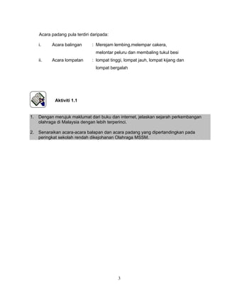 3
Acara padang pula terdiri daripada:
i. Acara balingan : Merejam lembing,melempar cakera,
melontar peluru dan membaling tukul besi
ii. Acara lompatan : lompat tinggi, lompat jauh, lompat kijang dan
lompat bergalah
Aktiviti 1.1
1. Dengan merujuk maklumat dari buku dan internet, jelaskan sejarah perkembangan
olahraga di Malaysia dengan lebih terperinci.
2. Senaraikan acara-acara balapan dan acara padang yang dipertandingkan pada
peringkat sekolah rendah dikejohanan Olahraga MSSM.
 
