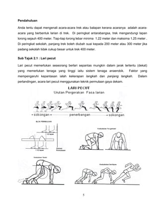 5
Pendahuluan
Anda tentu dapat mengenali acara-acara trek atau balapan kerana acaranya adalah acara-
acara yang berbentuk larian di trek. Di peringkat antarabangsa, trek mengandungi lapan
lorong sejauh 400 meter. Tiap-tiap lorong lebar minima 1.22 meter dan maksima 1.25 meter .
Di peringkat sekolah, panjang trek boleh diubah suai kepada 200 meter atau 300 meter jika
padang sekolah tidak cukup besar untuk trek 400 meter.
Sub Tajuk 2.1 : Lari pecut
Lari pecut memerlukan seseorang berlari sepantas mungkin dalam jarak tertentu (dekat)
yang memerlukan tenaga yang tinggi iaitu sistem tenaga anaerobik. Faktor yang
mempengaruhi kepantasan ialah kekerapan langkah dan panjang langkah. Dalam
pertandingan, acara lari pecut menggunakan teknik permulaan gaya dekam.
 