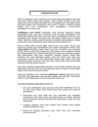 vi
Modul ini disediakan untuk membantu anda menguruskan pembelajaran anda agar
anda boleh belajar dengan lebih berkesan. Anda mungkin kembali semula untuk
belajar secara formal selepas beberapa tahun meninggalkannya. Anda juga mungkin
tidak biasa dengan mod pembelajaran arah kendiri ini. Modul ini memberi peluang
kepada anda untuk menguruskan corak pembelajaran, sumber-sumber
pembelajaran, dan masa anda.
Pembelajaran arah kendiri memerlukan anda membuat keputusan tentang
pembelajaran anda. Anda perlu memahami corak dan gaya pembelajaran anda.
Adalah lebih berkesan jika anda menentukan sasaran pembelajaran kendiri dan aras
pencapaian anda. Dengan cara begini anda akan dapat melalui kursus ini dengan
mudah. Memohon bantuan apabila diperlukan hendaklah dipertimbangkan sebagai
peluang baru untuk pembelajaran dan ia bukannya tanda kelemahan diri.
Modul ini ditulis dalam susunan tajuk. Jangka masa untuk melalui sesuatu tajuk
bergantung kepada gaya pembelajaran dan sasaran pembelajaran kendiri anda.
Latihan-latihan disediakan dalam setiap tajuk untuk membantu anda mengingat
semula apa yang anda telah pelajari atau membuatkan anda memikirkan tentang
apa yang anda telah baca. Ada di antara latihan ini mempunyai cadangan jawapan.
Bagi latihan-latihan yang tiada mempunyai cadangan jawapan adalah lebih
membantu jika anda berbincang dengan orang lain seperti rakan anda atau
menyediakan sesuatu nota untuk dibincangkan semasa sesi tutorial. Anda boleh
berbincang dengan pensyarah, tutor atau rakan anda melalui email jika terdapat
masalah berhubung dengan modul ini.
Anda akan mendapati bahawa ikon digunakan untuk menarik perhatian anda agar
pada sekali imbas anda akan tahu apa yang harus dibuat. Lampiran A menerangkan
kepada anda makna-makna ikon tersebut.
Anda juga diperlukan untuk menduduki peperiksaan bertulis pada akhir kursus.
Tarikh dan masa peperiksaan akan diberitahu apabila anda mendaftar. Peperiksaan
bertulis ini akan dilaksanakan di tempat yang akan dikenal pasti.
Tip untuk membantu anda melalui kursus ini.
1. Cari sudut pembelajaran yang sunyi agar anda boleh meletakkan buku dan
diri anda untuk belajar. Buat perkara yang sama apabila anda pergi ke
perpustakaan.
2. Peruntukkan satu masa setiap hari untuk memulakan dan mengakhiri
pembelajaran anda. Patuhi waktu yang diperuntukkan itu. Setelah membaca
modul ini teruskan membaca buku-buku dan bahan-bahan rujukan lain yang
dicadangkan.
3. Luangkan sebanyak masa yang mungkin untuk tugasan tanpa mengira
sasaran pembelajaran anda.
4. Semak dan ulangkaji pembacaan anda. Ambil masa untuk memahami
pembacaan anda.
PANDUAN PELAJAR
 