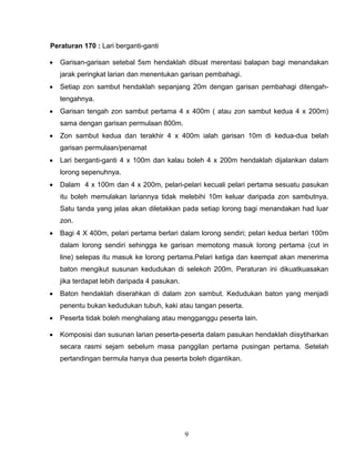 9
Peraturan 170 : Lari berganti-ganti
 Garisan-garisan setebal 5sm hendaklah dibuat merentasi balapan bagi menandakan
jarak peringkat larian dan menentukan garisan pembahagi.
 Setiap zon sambut hendaklah sepanjang 20m dengan garisan pembahagi ditengah-
tengahnya.
 Garisan tengah zon sambut pertama 4 x 400m ( atau zon sambut kedua 4 x 200m)
sama dengan garisan permulaan 800m.
 Zon sambut kedua dan terakhir 4 x 400m ialah garisan 10m di kedua-dua belah
garisan permulaan/penamat
 Lari berganti-ganti 4 x 100m dan kalau boleh 4 x 200m hendaklah dijalankan dalam
lorong sepenuhnya.
 Dalam 4 x 100m dan 4 x 200m, pelari-pelari kecuali pelari pertama sesuatu pasukan
itu boleh memulakan lariannya tidak melebihi 10m keluar daripada zon sambutnya.
Satu tanda yang jelas akan diletakkan pada setiap lorong bagi menandakan had luar
zon.
 Bagi 4 X 400m, pelari pertama berlari dalam lorong sendiri; pelari kedua berlari 100m
dalam lorong sendiri sehingga ke garisan memotong masuk lorong pertama (cut in
line) selepas itu masuk ke lorong pertama.Pelari ketiga dan keempat akan menerima
baton mengikut susunan kedudukan di selekoh 200m. Peraturan ini dikuatkuasakan
jika terdapat lebih daripada 4 pasukan.
 Baton hendaklah diserahkan di dalam zon sambut. Kedudukan baton yang menjadi
penentu bukan kedudukan tubuh, kaki atau tangan peserta.
 Peserta tidak boleh menghalang atau mengganggu peserta lain.
 Komposisi dan susunan larian peserta-peserta dalam pasukan hendaklah diisytiharkan
secara rasmi sejam sebelum masa panggilan pertama pusingan pertama. Setelah
pertandingan bermula hanya dua peserta boleh digantikan.
 