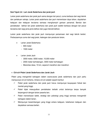 11
Sub Tajuk 2.4 : Lari Jarak Sederhana dan jarak jauh
Larian jarak sederhana dan jarak jauh sama dengan lari pecut, cuma berbeza dari segi teknik
dan perlakuan sahaja. Larian jarak sederhana dan jauh memerlukan daya tahan, dayatahan
kelajuan dan kelajuan terutama semasa menghampiri garisan penamat. Bentuk dan
pendekatan latihan lari jarak sederhana dan jarak jauh sedikit berbeza dengan lari pecut
terutama dari segi jenis-jenis latihan dan juga intensiti latihan.
Larian jarak sederhana dan jarak jauh mempunyai persamaan dari segi teknik berlari.
Perbezaannya cuma dari segi jarak, halangan dan peraturan larian.
 Larian Jarak Sederhana
- 800 meter
- 1500 meter
 Larian Jarak Jauh
- 3000 meter, 5000 meter, 10,000 meter
- 2000 meter berhalangan, 3000 meter berhalagan
- Merentas desa, 10 km, separuh marathon dan marathon
 Ciri-ciri Pelari Jarak Sederhana dan Jarak Jauh
Pelari yang mengambil bahagian dalam acara-acara jarak sederhana dan jauh perlu
mempunyai ciri-ciri tertentu. Antara ciri-ciri adalah seperti berikut:
 Pelari jarak sederhana dan jarak jauh harus mempunyai keupayaan fizikal dan
mental yang tinggi.
 Pelari bijak mewujudkan pendekatan terbaik untuk lariannya tanpa banyak
terpengaruh dengan larian peserta lain.
 Pelari memerlukan taktik, strategi dan psikologi yang tinggi semasa mengambil
bahagian dalam larian.
 Mempunyai keseimbangan yang tinggi antara kelajuan, ketahanan kelajuan dan
dayatahan semasa berlari.
 