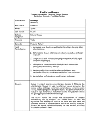 Pro Forma Kursus
Program Sarjana Muda Perguruan Dengan Kepujian
(Pendidikan Jasmani – Pendidikan Rendah)
Nama Kursus Olahraga
(Athletics)
Kod Kursus PJM3103
Kredit 2(0+2)
Jam Kontak 60 jam
Bahasa
Pengantar
Bahasa Melayu
Prasyarat Tiada
Semester Pertama –Tahun 1
Hasil
Pembelajaran
1. Menguasai serta dapat mengaplikasikan kemahiran olahraga dalam
situasi sebenar.
2. Berkerjasama dengan rakan sejawat untuk meningkatkan profesion
keguruan.
3. Menghuraikan teori pembelajaran yang memperkukuh kandungan
pengetahuan pedagogi.
4. Meningkatkan kemahiran teknikal menyediakan balapan dan
gelanggang dalam bidang olahraga.
5. Membuat refleksi dan menilai amalan pembelajaran serta
menjanakan idea baru untuk penambahbaikan yang berterusan.
6. Meningkatkan profesionalisme kendiri secara berterusan.
Sinopsis Kursus ini meliputi sejarah perkembangan olahraga di Malaysia dan
antarabangsa. Kursus ini juga menekankan kepada peraturan dan
undang-undang olahraga, kemahiran acara balapan, kemahiran acara
padang, kaedah pengajaran dan pembelajaran dan penilaian kemahiran.
Kursus ini juga menekankan kemahiran teknikal menyediakan balapan
dan gelanggang dalam kejohanan olahraga.
This course include the history and developmental of athletics
internationally and in Malaysia. This course stress on rules and
regulations, the acquiring of skills in the track and field event, the
evaluation and how to implement these skills in the teaching strategies.
Students will also be involved in preparing the track and field technically
for organizing athletics meet.
 