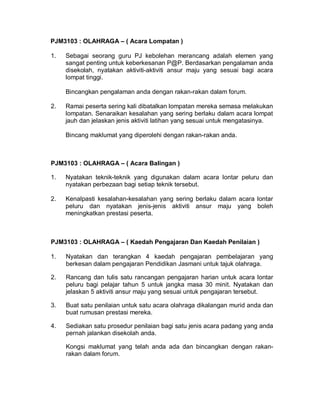 PJM3103 : OLAHRAGA – ( Acara Lompatan )
1. Sebagai seorang guru PJ kebolehan merancang adalah elemen yang
sangat penting untuk keberkesanan P@P. Berdasarkan pengalaman anda
disekolah, nyatakan aktiviti-aktiviti ansur maju yang sesuai bagi acara
lompat tinggi.
Bincangkan pengalaman anda dengan rakan-rakan dalam forum.
2. Ramai peserta sering kali dibatalkan lompatan mereka semasa melakukan
lompatan. Senaraikan kesalahan yang sering berlaku dalam acara lompat
jauh dan jelaskan jenis aktiviti latihan yang sesuai untuk mengatasinya.
Bincang maklumat yang diperolehi dengan rakan-rakan anda.
PJM3103 : OLAHRAGA – ( Acara Balingan )
1. Nyatakan teknik-teknik yang digunakan dalam acara lontar peluru dan
nyatakan perbezaan bagi setiap teknik tersebut.
2. Kenalpasti kesalahan-kesalahan yang sering berlaku dalam acara lontar
peluru dan nyatakan jenis-jenis aktiviti ansur maju yang boleh
meningkatkan prestasi peserta.
PJM3103 : OLAHRAGA – ( Kaedah Pengajaran Dan Kaedah Penilaian )
1. Nyatakan dan terangkan 4 kaedah pengajaran pembelajaran yang
berkesan dalam pengajaran Pendidikan Jasmani untuk tajuk olahraga.
2. Rancang dan tulis satu rancangan pengajaran harian untuk acara lontar
peluru bagi pelajar tahun 5 untuk jangka masa 30 minit. Nyatakan dan
jelaskan 5 aktiviti ansur maju yang sesuai untuk pengajaran tersebut.
3. Buat satu penilaian untuk satu acara olahraga dikalangan murid anda dan
buat rumusan prestasi mereka.
4. Sediakan satu prosedur penilaian bagi satu jenis acara padang yang anda
pernah jalankan disekolah anda.
Kongsi maklumat yang telah anda ada dan bincangkan dengan rakan-
rakan dalam forum.
 