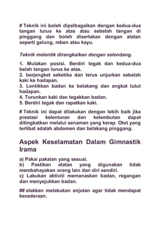 # Teknik ini boleh dipelbagaikan dengan kedua-dua
tangan lurus ke atas atau sebelah tangan di
pinggang dan boleh disertakan dengan alatan
seperti gelung, reben atau kayu.
Teknik melentik dirangkaikan dengan selendang.
1. Mulakan posisi. Berdiri tegak dan kedua-dua
belah tangan lurus ke atas.
2. berjengket seketika dan terus unjurkan sebelah
kaki ke hadapan.
3. Lentikkan badan ke belakang dan angkat lutut
hadapan.
4. Turunkan kaki dan tegakkan badan.
5. Berdiri tegak dan rapatkan kaki.
# Teknik ini dapat dilakukan dengan lebih baik jika
prestasi kelenturan dan kelembutan dapat
ditingkatkan melalui senaman yang kerap. Otot yang
terlibat adalah abdomen dan belakang pinggang.
Aspek Keselamatan Dalam Gimnastik
Irama
a) Pakai pakaian yang sesuai.
b) Pastikan alatan yang digunakan tidak
membahayakan orang lain dan diri sendiri.
c) Lakukan aktiviti memanaskan badan, regangan
dan menyejukkan badan.
## elakkan melakukan enjutan agar tidak mendapat
kecederaan.
 