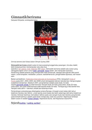 Gimnastikberirama
Daripada Wikipedia, ensiklopedia bebas.
Gimnas berirama dari Greece dalam Olimpik Sydney 2000
Gimnastik berirama adalah sukan di mana pesaing tunggal atau pasangan, trio atau malah
lebih (biasanya lima) memanipulasi satu atau dua
aparatus: tali, gelang, bola, belantan dan reben. Gimnastik berirama adalah satu sukan yang
menggabungkan unsur-unsur balet, gimnastik, tarian teater, dan manipulasi aparatus.
Pemenang adalah peserta yang memperoleh mata terbanyak, sebagai dianugerahi oleh panel
hakim, untuk lompatan, kestabilan, putaran, kebolehlenturan,pengendalian aparatus, dan kesan
seni.
Badan pentadbiran, Fédération Internationale de Gymnastique (FIG), mengubah Code of
Points pada 2001, 2003, 2005, dan 2008 untuk menegaskan elemen teknikal dan mengurangkan
subjektiviti kehakiman. Sebelum 2001, penghakiman adalah pada skala 10 mata
seperti gimnastik artistik. Ia telah bertukar menjadi skala 30 mata pada 2003, skala 20 mata
pada 2005, dan pada 2008 bertukar balik kepada skala 30 mata. Terdapat tiga nilai diambil kira
menjadi mata akhir—-teknikal, artistik dan kesempurnaan.
Pertandingan antarabangsa dibahagikan antara Remaja, di bawah enam belas oleh tahun
kelahiran mereka; dan Senior, untuk wanita enam belas dan lebih sekali lagi oleh tahun kelahir an
mereka. Gimnast lazimnya memulakan latihan pada usia sangat muda dan mereka yang berada
pada terbaik lazimnya adalah pada lewat remaja atau awal dua puluhan. Kejohanan terbesar
dalam sukan ini adalah Sukan Olimpik, Kejohanan Dunia, dan Kejohanan Grand Prix.
Sejarah[sunting | sunting sumber]
 