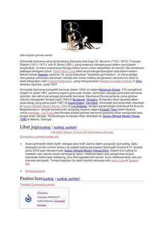 Sekumpulan gimnas wanita
Gimnastik berirama yang berkembang daripada idea bagi I.G. Noverre (1722–1810), Francois
Delsart (1811–1871), dan R. Bode (1881), yang kesemua mempercayai dalam pernyataan
pergerakan, di mana seseorang menggunakan tarian untuk meluahkan diri sendiri dan bersenam
pelbagai bahagian tubuh. Peter Henry Ling seterusnya mengembangkan idea dalam sistem
latihan bebas Sweden abad ke-19, yang melayakan "aesthetic gymnastics", di mana pelajar
menyatakan perasaan-perasaan mereka dan emosi melalui pergerakan menyeluruh. Idea ini
telah dilanjutkan oleh Catharine Beecher, yang mengasaskan Western Female Institute di Ohio,
Amerika Syarikat, pada 1837.
Gimnastik berirama kompetitif bermula dalam 1940-an dalam Kesatuan Soviet. FIG mengiktiraf
disiplin ini pada 1961, pertama seperti gimnastik moden, kemudian sebagai gimnastik berirama
sportive, dan akhirnya sebagai gimnastik berirama. Kejohanan Dunia pertama untuk gimnas
individu mengambil tempat pada 1963 di Budapest, Hungary. Kumpulan telah diperkenalkan
pada tahap yang sama pada 1967 di Copenhagen, Denmark. Gimnastik berirama telah ditambah
di Sukan Olimpik Musim Panas 1984 di Los Angeles, dengan pertandingan Individual All Around.
Bagaimanapun, banyak persekutuan daripada negara-negara Eropah Timur telah dipaksa
untuk memulau. Lori Fung dari Kanada adalah gimnas berirama pertama untuk mengondol satu
pingat emas Olimpik. Pertandingan kumpulan telah ditambah ke Sukan Olimpik Musim Panas
1996 di Atlanta, Georgia.
Lihat juga[sunting | sunting sumber]
Fail:2003 Greece 10 Euro OS Gymnastics front.jpg
Gymnastics commemorative coin
 Acara gimnastik telah dipilih sebagai satu motif utama dalam pungutan duit syiling. Satu
daripada contoh-contoh terbaru itu adalah syiling peringatan Gimnastik Greece €10, dicetak
pada 2003 bagi memperingati Sukan Olimpik Musim Panas 2004. Depan duit syiling itu
mewakili satu wanita muda memegang reben, melaksanakan satu pergerakan sopan,
manakala dalam latar belakang, dua olahragawati dari zaman kuno melaksanakan satu siri
interaksi akrobatik. Tempat kejadian itu telah diambil daripada satu terra cotta di Selatan
Itali.
 Senarai gimnas
Pautan luar[sunting | sunting sumber]
Templat:Gymnastics portal
Wikimedia
Commons mempunyai
media berkaitan: Gimnastik
berirama
 