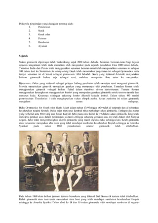 Pola-pola pergerakan yang dianggap penting ialah:
1. Pendaratan
2. Statik
3. Gerak edar
4. Putaran
5. Hamburan
6. Ayunan
Sejarah
Sukan gimnastik dipercayai telah berkembang sejak 2000 tahun dahulu. Senaman beramai-ramai bagi tujuan
upacara keagamaan telah mula diamalkan oleh masyarakat pada sejarah peradaban Cina 2000 tahun dahulu.
Tamadun India dan Persia telah menggunakan senaman beramai-ramai telah mengamalkan senaman ini selepas
100 tahun dari itu Sementara itu orang-orang Greek telah menamakan pergerakan ini sebagai Gymnastics serta
tempat senaman ini di kenali sebagai gimnasium. Ahli falsafah Greek yang terkenal Aristotle menyatakan
bahawa gimnastik bukan saja sebagai seni, malahan merupakan ilmu sains ke masyarakat.
Hipocrates, Gelen yang terkenal sebagai pelopor bidang perubatan telah mencipta teori mengenai gimnastik.
Mereka menyatakan gimastik merupakan gerakan yang mempunyai nilai perubatan. Tamadun Roman telah
menggunakan gimastik sebagai latihan fizikal dalam membina sistem kententeraan. Tentera Roman
menggunakan ketangkasan menggunakan lombol yang merupakan gerakan gimnastik untuk tentera menaik dan
menurun kuda. Kesannya sehingga sekarang lombo dikenali kekuda lombol. Dalam tahun 493 masihi
pemerintahan Theodosius I telah menghapuskan sukan olimpik purba. Kesan peristiwa ini sukan gimnastik
mengalami zaman malapnya.
Buku Gymnastics for Youth oleh Guths Muth dalam tahun 1759 hingga 1839 telah di terjemah dan di sebarkan
keseluruhan negara Eropah. Buku telah mencetus kembali minat terhadap sukan gimnastik. Terdapat dua nama
yang terkenal iaitu Pehr Ling dan Jonan Ludwin Jahn pada awal kurun ke 19 dalam sukan gimnastik. Ling telah
mencipta gerakan asas dalam pendidikan jasmani sehingga sekarang gerakan asas ini telah diikuti oleh banyak
negara. Jahn telah mengembangkan sistem gimnastik yang masih diguna pakai sehingga kini. Kelab gimnastik
atau turvereine merupakan idea Jane yang telah mendapat sambutan keseluruhan Eropah sehingga ke Amerika
Syarikat pada tahun 1888 persekutuan amatur gimnastik telah ditubuhkan.
Pada tahun 1860 skim latihan jasmani tentera bersekutu yang dikenali Staf Gimnastik tentera telah ditubuhkan.
Kelab gimnastik atau turnverein merupakan idea Jane yang telah mendapat sambutan keseluruhan Eropah
sehingga ke Amerika Syarikat Dalam abad ke 18 dan 19 sukan gimnastik telah mendapat sambutan di negara-
 