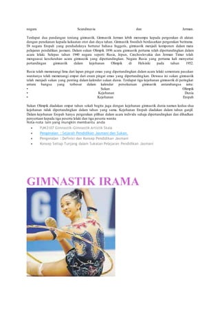 negara Scandinavia dan Jerman.
Terdapat dua pandangan tentang gimnastik. Gimnastik Jerman lebih menumpu kepada pergerakan di alatan
dengan penekanan kepada kekuatan otot dan daya tahan. Gimnastik Swedish berdasarkan pergerakan berirama.
Di negara Eropah yang penduduknya bertutur bahasa Inggeris, gimnastik menjadi komponen dalam mata
pelajaran pendidikan jasmani. Dalam sukan Olimpik 1896 acara gimnastik pertama telah dipertandingkan dalam
acara lelaki. Selepas tahun 1940 negara seperti Rusia, Jepun, Czechoslovakia dan Jerman Timur telah
menguasai keseluruhan acara gimnastik yang dipertandingkan. Negara Rusia yang pertama kali menyertai
pertandingan gimnastik dalam kejohanan Olimpik di Helsinki pada tahun 1952.
Rusia telah memenangi lima dari lapan pingat emas yang dipertandingkan dalam acara lelaki sementara pasukan
wanitanya telah memenangi empat dari enam pingat emas yang dipertandingkan. Dewasa ini sukan gimnastik
telah menjadi sukan yang penting dalam kalender sukan dunia. Terdapat tiga kejohanan gimnastik di peringkat
antara bangsa yang terbesar dalam kalendar persekutuan gimnastik antarabangsa iaitu:
• Sukan Olimpik
• Kejohanan Dunia
• Kejohanan Eropah
Sukan Olimpik diadakan empat tahun sekali begitu juga dengan kejohanan gimnastik dunia namun kedua-dua
kejohanan tidak dipertandingkan dalam tahun yang sama. Kejohanan Eropah diadakan dalam tahun ganjil.
Dalam kejohanan Eropah hanya pergerakan pilihan dalam acara individu sahaja dipertandingkan dan dihadkan
penyertaan kepada tiga peserta lelaki dan tiga peserta wanita
Nota-nota lain yang mungkin membantu anda
 PJM3107 Gimnastik-Gimnastik Artistik Skala
 Pengenalan : Sejarah Pendidikan Jasmani dan Sukan.
 Pengenalan : Definisi dan Konsep Pendidikan Jasmani
 Konsep Setiap Tunjang dalam Sukatan Pelajaran Pendidikan Jasmani
GIMNASTIK IRAMA
 