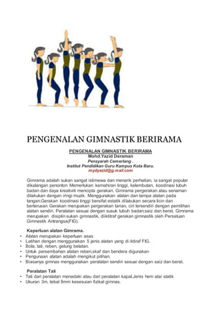 PENGENALAN GIMNASTIK BERIRAMA
PENGENALAN GIMNASTIK BERIRAMA
Mohd.Yazid Deraman
Pensyarah Cemerlang .
Institut Pendidikan Guru Kampus Kota Baru.
mydyazid@g.mail.com
Gimrama adalah sukan sangat istimewa dan menarik perhatian, ia sangat popular
dikalangan penonton Memerlukan kemahiran tinggi, kelembutan, koodinasi tubuh
badan dan daya kreativiti mencipta gerakan. Gimrama pergerakan atau senaman
dilakukan dengan iringi muzik. Menggunakan alatan dan tampa alatan pada
tangan.Gerakan koodinasi tinggi bersifat estatik dilakukan secara licin dan
berterusan Gerakan merupakan pergerakan tarian, ciri tersendiri dengan pemilihan
alatan sendiri. Peralatan sesuai dengan susuk tubuh badan,saiz dan berat, Gimrama
merupakan disiplin sukan gimnastik, diiktitraf gerakan gimnastik oleh Persatuan
Gimnastik Antrangsa(FIG).
Keperluan alatan Gimrama.
• Alatan merupakan keperluan asas
• Latihan dengan menggunakan 5 jenis alatan yang di iktiraf FIG.
• Bola, tali, reben, gelung belatan.
• Untuk persembahan alatan reben,skaf dan bendera digunakan
• Pengunaan alatan adalah mengikut pilihan.
• Biasanya gimnas menggunakan peralatan sendiri sesuai dengan saiz dan berat.
Peralatan Tali
• Tali dari peralatan menadaki atau dari peralatan kapal.Jenis hem atai statik
• Ukuran 3m, tebal 8mm kesesuian fizikal gimnas.
 