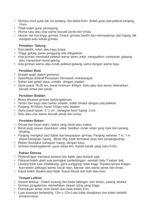 • Gimnas kecil guna tali 2m panjang dan tebal 6mm. Boleh guna pita pelekat panjang
10sm.
• Tidak boleh guna pemegang.
• Warna satu atau dua warna kecuali perak dan emas.
• Ukuran tali ikut tinggi gimnas. Diukur gimnas berdiri dan memaijaknya dan hujung tali
diangkat aras ketiak gimnas.
Peralatan Gelung
• Dari plastik, rotan atau kayu biasa
• Tinggi gelung paras punggung bila ditegakkan
• Ada gimnas membalut pelekat warna warni untuk menguatkan camtuman geluang
atau menambah berat gelung.
• Ada gimnas warna atau corak pelekat geluang sama dengan warna baju.
Peralatan Bola
• Disiplin wajib dalam gimrama.
• Spesifikasi diiktiraf Persatuan Gimnastik Antrabangsa
• Bahan dari getah atayu sintatik dengan anjalan.
• Garis pusat 18-20 sm, berat minimum 400gm. Satu atau dua warna dibenarkan
kecuali emas dan perak.
Peralatan Belatan
• Biasa dikuasai gimnas berpengalaman.
• Terdiri dari kayu atau bahan sintatik, boleh dibalut dengan pita pelekat.
• Panjang 40-50sm, berat 150gm satu belatan
• Garis pusat tapak 2 ½ cm , bahagian kecil hujung 3 sm.
• Satu atau dua warna kecuali perak dan emas.
Peralatan Reben
• Dibuat dari kaian setin, nailon yang berat atau sutera.
• Berat yang sesuai diperlukan untuk hasilkan corak reben yang baik dan senang
dibaling.
• Panjang mengikut saiz fizikal dan keupayaan gimnas. Panjang sebenar 7 m, 1 m
dilipat bahagiajn hujung. Berat 35g, tidak termasuk kayu dan penyangkutnya.
• Reben disangkut bahagian hujung dengan kayu.
• Gimnas berpengalaman guna reben 6m. Kanak-kanak yang baru 4-5m.
Pakian Gimnas
• Pertandingan memakai leotard dan tights atau leotard saja.
• Pakaian boleh ubah suai peringkat pertandingan- sekolah batu T seluar trek.
• Leotard tidak luas dibelakang, garis punggung tidak tinggi. Dipakai tampa lengan.
Kain terdiri pelbagai warna keculi nipis, lutsinar dan warna perak dan emas.
• Kasut boleh dipakai atau tidak. Kasut dibuat dari kulit atau kain.
Tempat Latihan
• Dewan tertutup. Dalam kosong dan tiada halangan dari lampu, palang struktur.
• Gimnas pengalaman memerlukan dewan siling yang tinggi.
• Permukaan lantai misti bersih dan tidak terlalu licin.
• Luas kawasan bertanding 12m x 12m.Luas tidak diwajibkan dan boleh berlatih
dimana-mana.
 