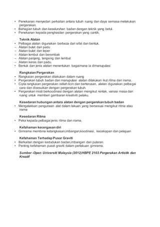 • Penekanan menyedari perkaitan antara tubuh ruang dan daya semasa melakukan
pergerakan.
• Bahagian tubuh dan keseluruhan badan dengan teknik yang betul.
• Penekanan kepada penghasilan pergerakan yang cantik.
Teknik Alatan
• Pelbagai alatan digunakan berbeza dari sifat dan bentuk.
– Alatan bulat dan padu
– Alatan bulat dan leper
– Alatan lembut dan berombak
– Alatan panjang, langsing dan lembut
– Alatan keras dan padu.
• Bentuk dan jenis alatan menentukan bagaimana ia dimanupulasi
Rangkaian Pergerakan
• Rangkaian pergerakan dilakukan dalam ruang
• Pergerakan tubuh badan dan manupulasi alatan dilakukan ikut ritma dan irama.
• Cipta rangkaian pergerakan istilah licin dan berterusan, alatan digunakan pelbagai
cara dan disesuikan dengan pergerakan tubuh.
• Pergerakan misti berkoodinasi dengan alatan mengikut rentak, variasi masa dan
ruang untuk memberi gambaran kreativiti pelaku.
Kesedaran hubungan antara alatan dengan pergerekan tubuh badan
• Mengalakkan pengunaan alat dalam lakuan yang bersesuai mengikut ritma atau
irama
Kesedaran Ritma
• Peka kepada pelbagai jenis ritma dan irama.
Kefahaman kecergasan diri
• Gimrama membina ketangkasan,imbangan,koodinasi, kecekapan dan pelajuan
Kefahaman Terhadap Pusar Graviti
• Berkaitan dengan kedudukan badan,imbangan dan putaran.
• Penting kefahaman pusat graviti dalam perlakuan gimrama.
Sumber -Open Universiti Malaysia (2012)HBPE 2103 Pergerakan Artistik dan
Kreatif
 